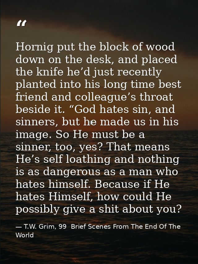 Hornig put the block of wood down on the desk, and placed the knife he’d just recently planted into his long time best f — T.W. Grim, 99  Brief Scenes From The End Of The World