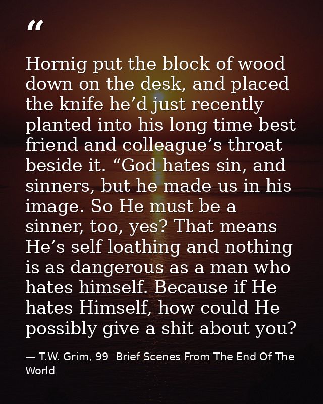 Hornig put the block of wood down on the desk, and placed the knife he’d just recently planted into his long time best f — T.W. Grim, 99  Brief Scenes From The End Of The World
