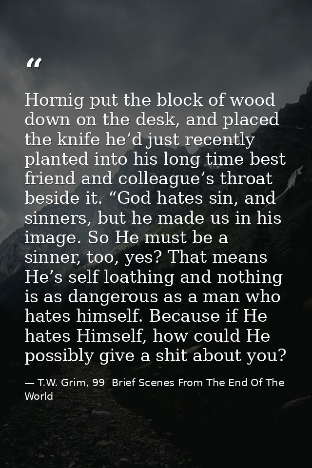 Hornig put the block of wood down on the desk, and placed the knife he’d just recently planted into his long time best f — T.W. Grim, 99  Brief Scenes From The End Of The World