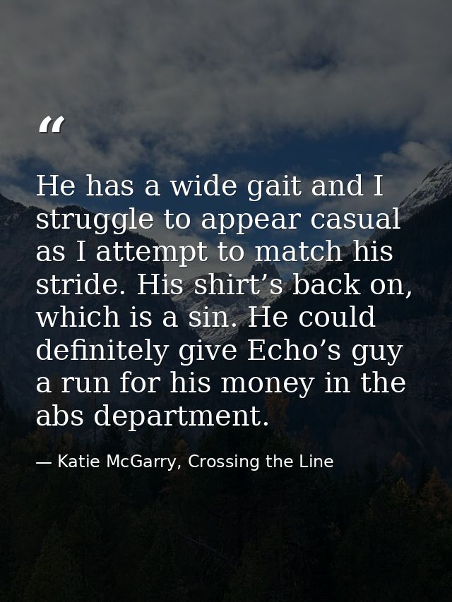 He has a wide gait and I struggle to appear casual as I attempt to match his stride. His shirt’s back on, which is a sin — Katie McGarry, Crossing the Line