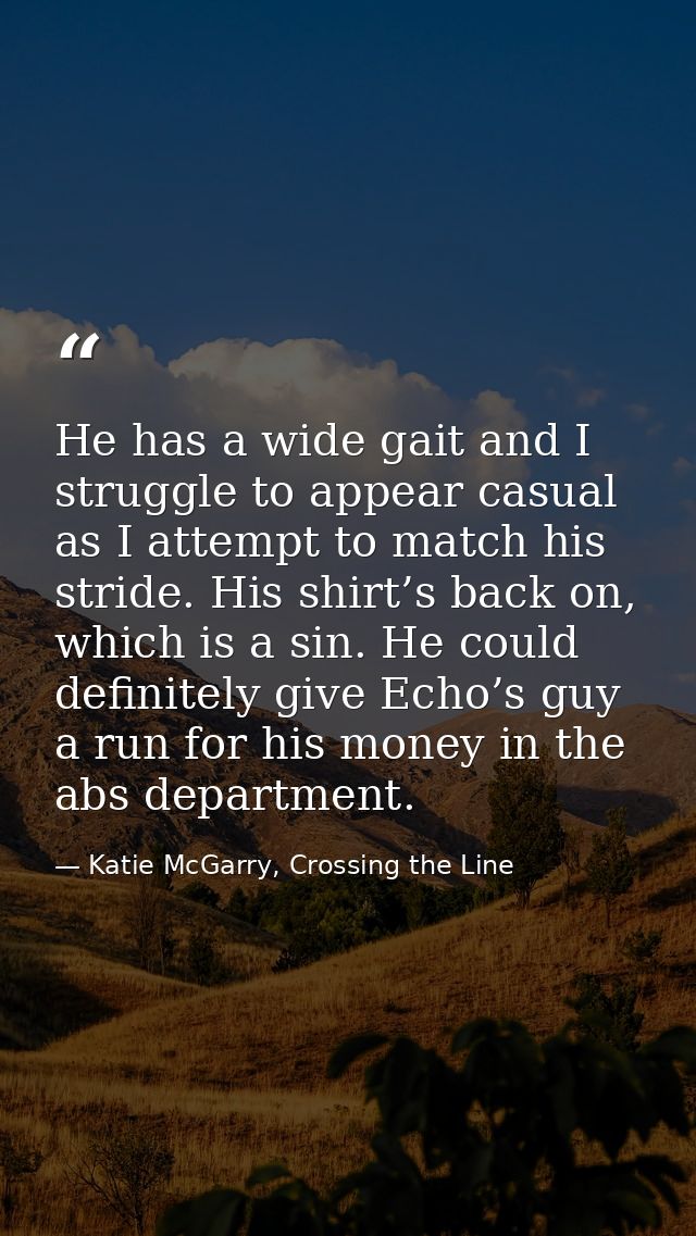 He has a wide gait and I struggle to appear casual as I attempt to match his stride. His shirt’s back on, which is a sin — Katie McGarry, Crossing the Line