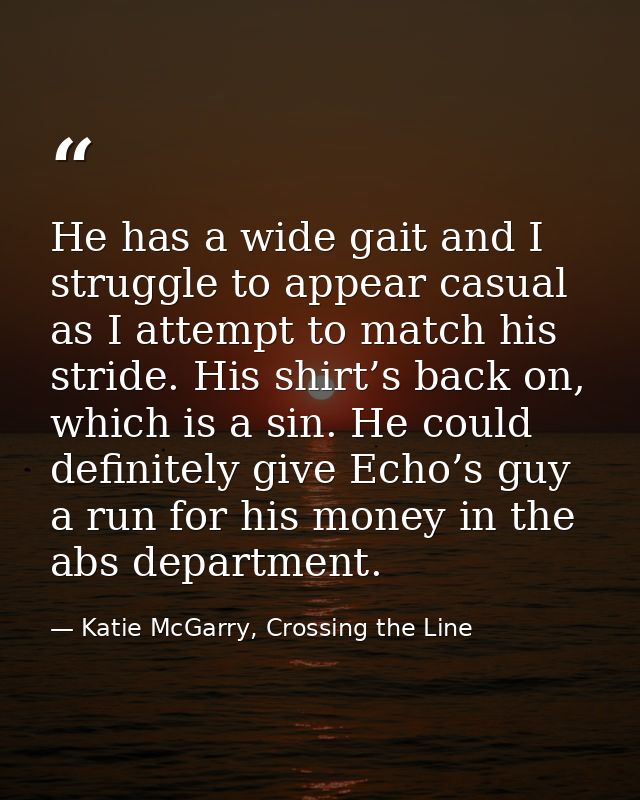 He has a wide gait and I struggle to appear casual as I attempt to match his stride. His shirt’s back on, which is a sin — Katie McGarry, Crossing the Line