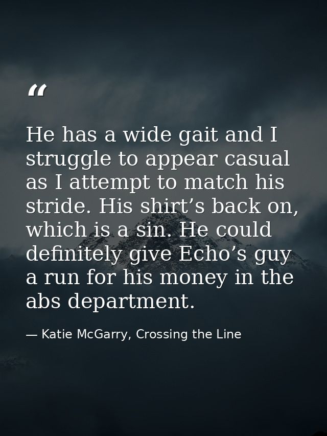 He has a wide gait and I struggle to appear casual as I attempt to match his stride. His shirt’s back on, which is a sin — Katie McGarry, Crossing the Line