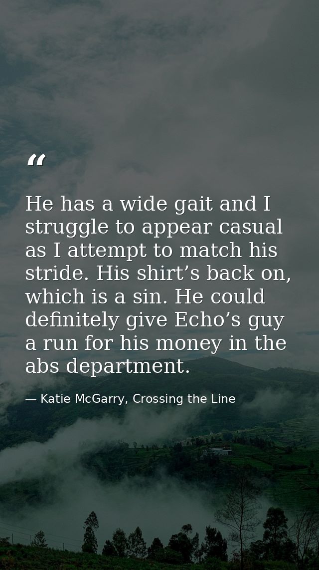 He has a wide gait and I struggle to appear casual as I attempt to match his stride. His shirt’s back on, which is a sin — Katie McGarry, Crossing the Line