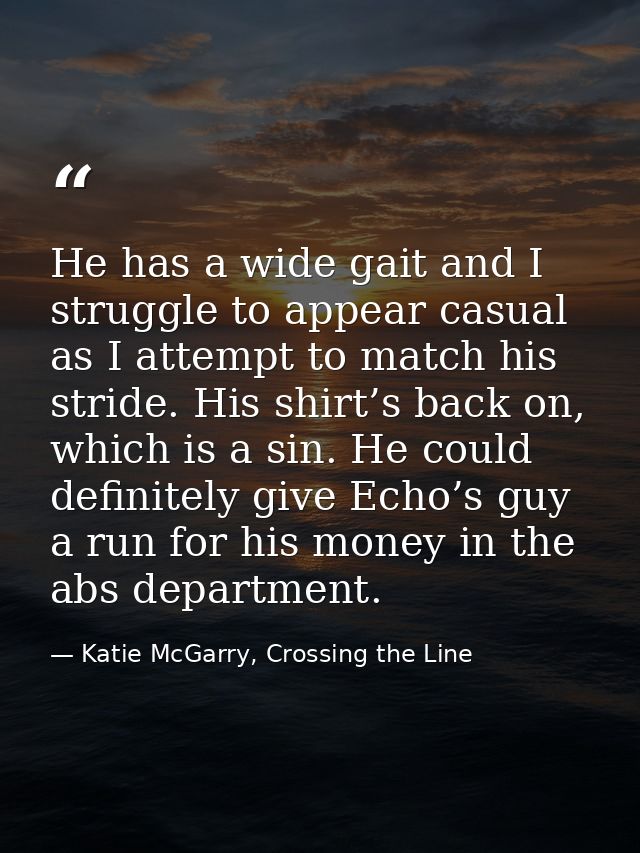 He has a wide gait and I struggle to appear casual as I attempt to match his stride. His shirt’s back on, which is a sin — Katie McGarry, Crossing the Line