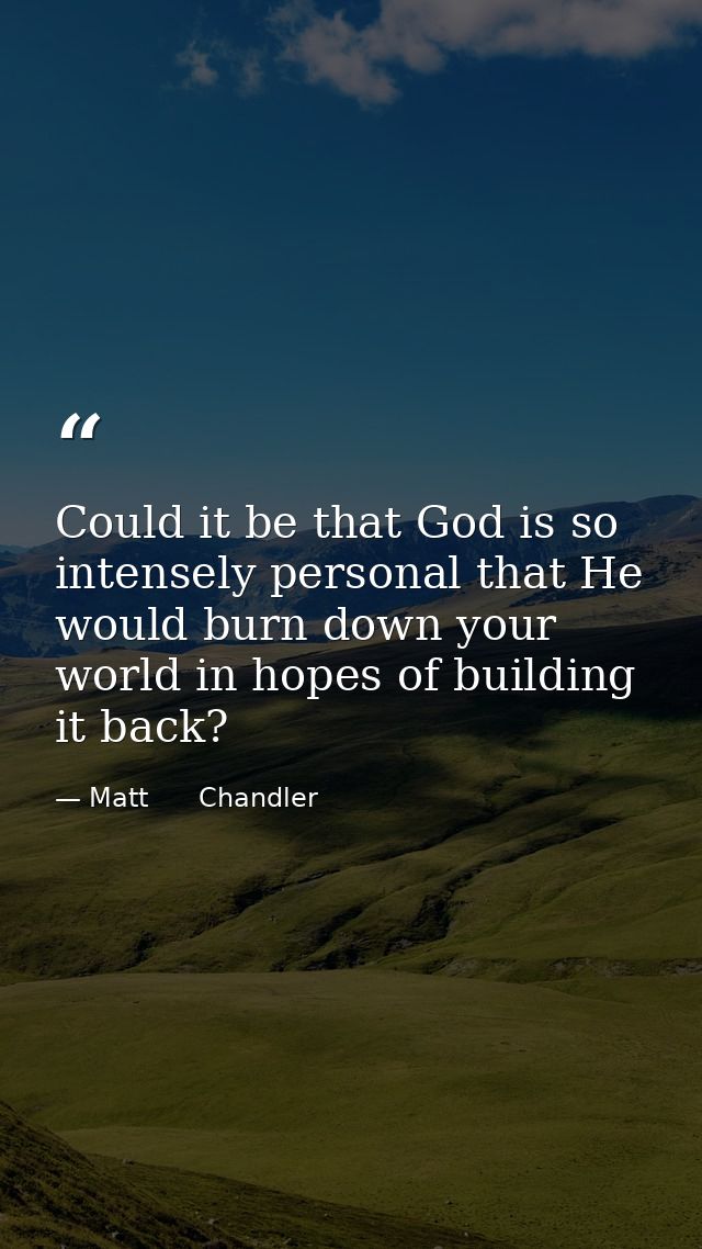 Could it be that God is so intensely personal that He would burn down your world in hopes of building it back? — Matt      Chandler