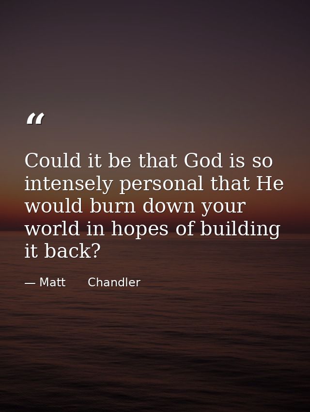 Could it be that God is so intensely personal that He would burn down your world in hopes of building it back? — Matt      Chandler