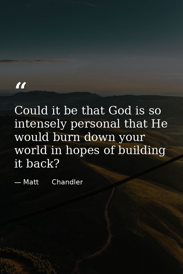 Could it be that God is so intensely personal that He would burn down your world in hopes of building it back? — Matt      Chandler