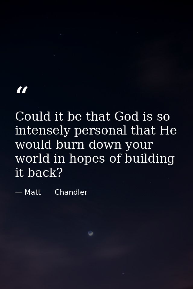 Could it be that God is so intensely personal that He would burn down your world in hopes of building it back? — Matt      Chandler