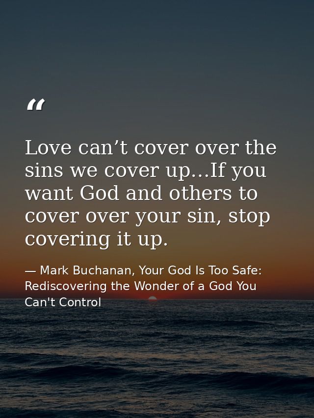 Love can’t cover over the sins we cover up…If you want God and others to cover over your sin, stop covering it up. — Mark Buchanan, Your God Is Too Safe: Rediscovering the Wonder of a God You Can't Control
