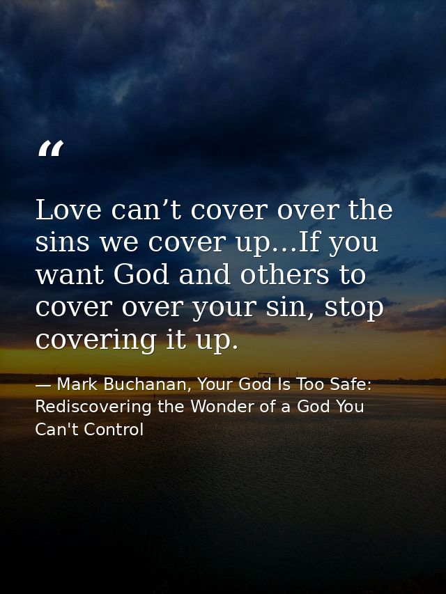 Love can’t cover over the sins we cover up…If you want God and others to cover over your sin, stop covering it up. — Mark Buchanan, Your God Is Too Safe: Rediscovering the Wonder of a God You Can't Control