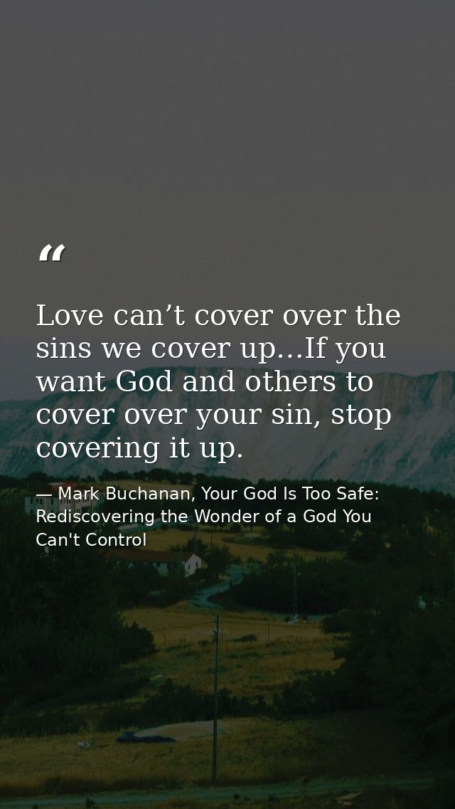 Love can’t cover over the sins we cover up…If you want God and others to cover over your sin, stop covering it up. — Mark Buchanan, Your God Is Too Safe: Rediscovering the Wonder of a God You Can't Control