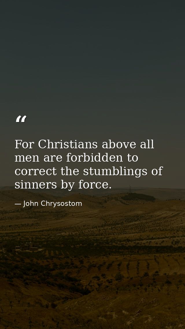 For Christians above all men are forbidden to correct the stumblings of sinners by force. — John Chrysostom