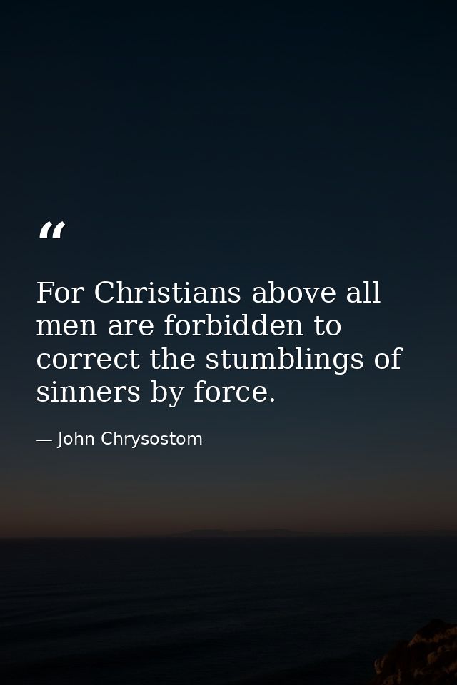 For Christians above all men are forbidden to correct the stumblings of sinners by force. — John Chrysostom