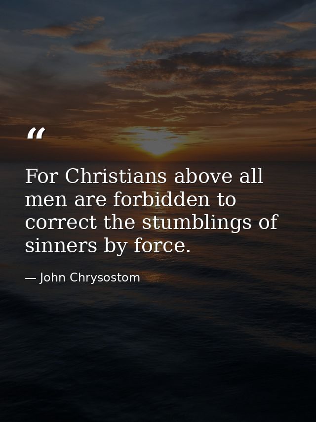 For Christians above all men are forbidden to correct the stumblings of sinners by force. — John Chrysostom