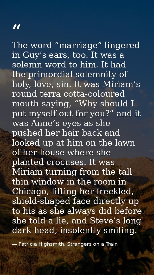 The word “marriage” lingered in Guy’s ears, too. It was a solemn word to him. It had the primordial solemnity of holy, l — Patricia Highsmith, Strangers on a Train