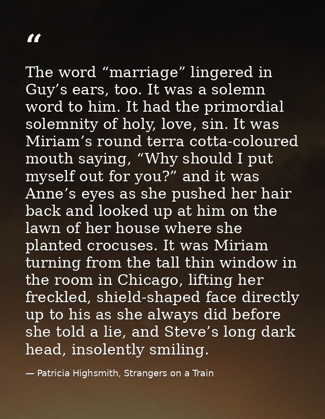 The word “marriage” lingered in Guy’s ears, too. It was a solemn word to him. It had the primordial solemnity of holy, l — Patricia Highsmith, Strangers on a Train