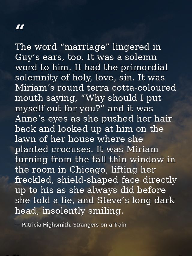 The word “marriage” lingered in Guy’s ears, too. It was a solemn word to him. It had the primordial solemnity of holy, l — Patricia Highsmith, Strangers on a Train