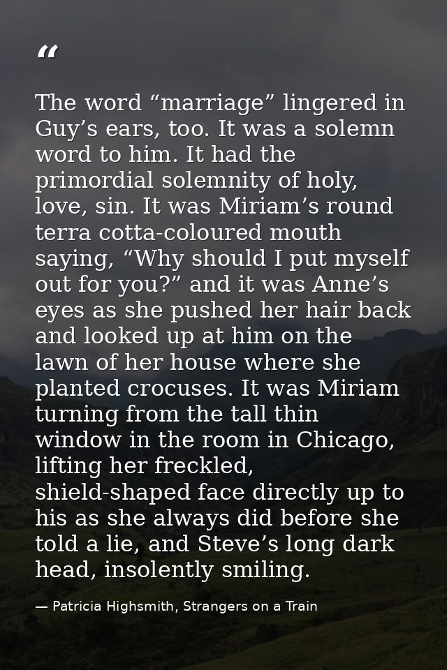 The word “marriage” lingered in Guy’s ears, too. It was a solemn word to him. It had the primordial solemnity of holy, l — Patricia Highsmith, Strangers on a Train