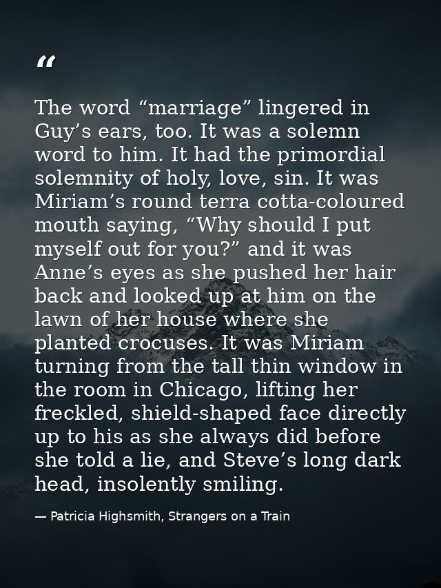 The word “marriage” lingered in Guy’s ears, too. It was a solemn word to him. It had the primordial solemnity of holy, l — Patricia Highsmith, Strangers on a Train