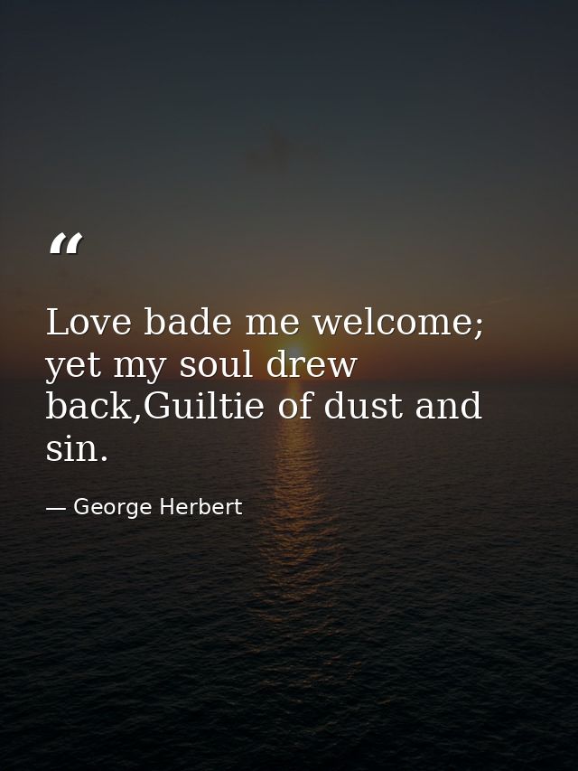 Love bade me welcome; yet my soul drew back,Guiltie of dust and sin. — George Herbert