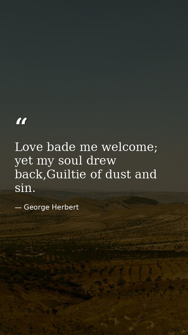 Love bade me welcome; yet my soul drew back,Guiltie of dust and sin. — George Herbert
