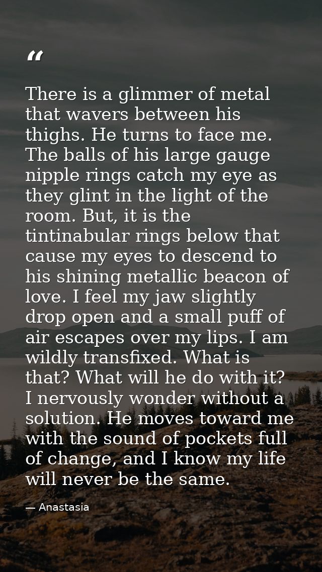 There is a glimmer of metal that wavers between his thighs. He turns to face me. The balls of his large gauge nipple rin — Anastasia
