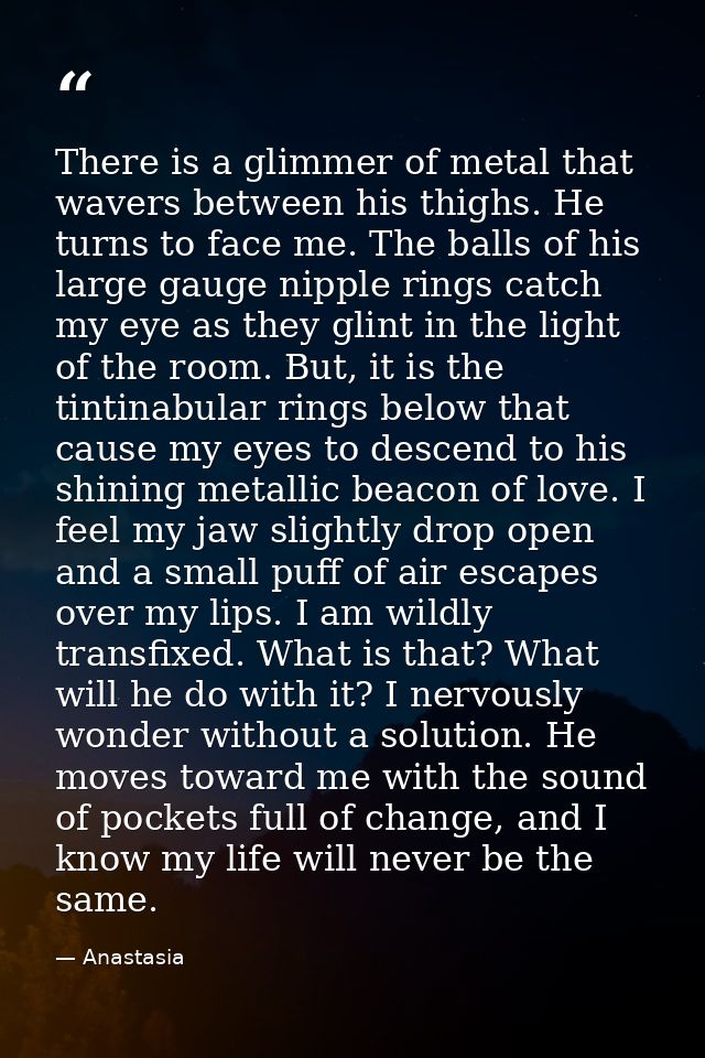 There is a glimmer of metal that wavers between his thighs. He turns to face me. The balls of his large gauge nipple rin — Anastasia
