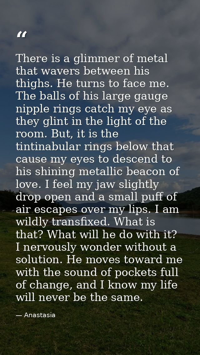 There is a glimmer of metal that wavers between his thighs. He turns to face me. The balls of his large gauge nipple rin — Anastasia