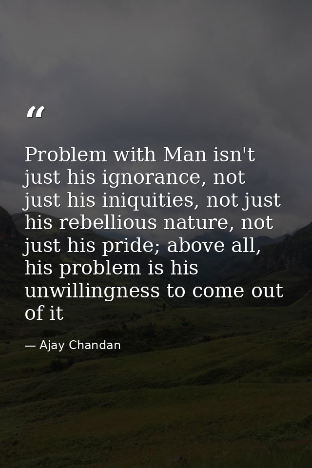 Problem with Man isn't just his ignorance, not just his iniquities, not just his rebellious nature, not just his pride;  — Ajay Chandan