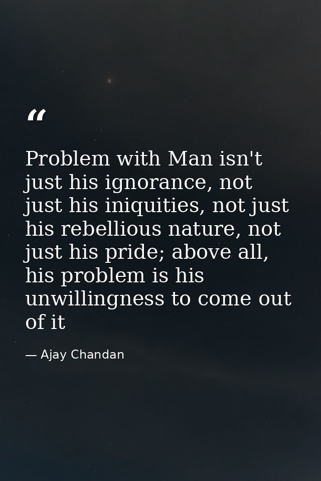 Problem with Man isn't just his ignorance, not just his iniquities, not just his rebellious nature, not just his pride;  — Ajay Chandan