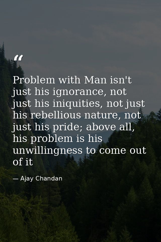 Problem with Man isn't just his ignorance, not just his iniquities, not just his rebellious nature, not just his pride;  — Ajay Chandan