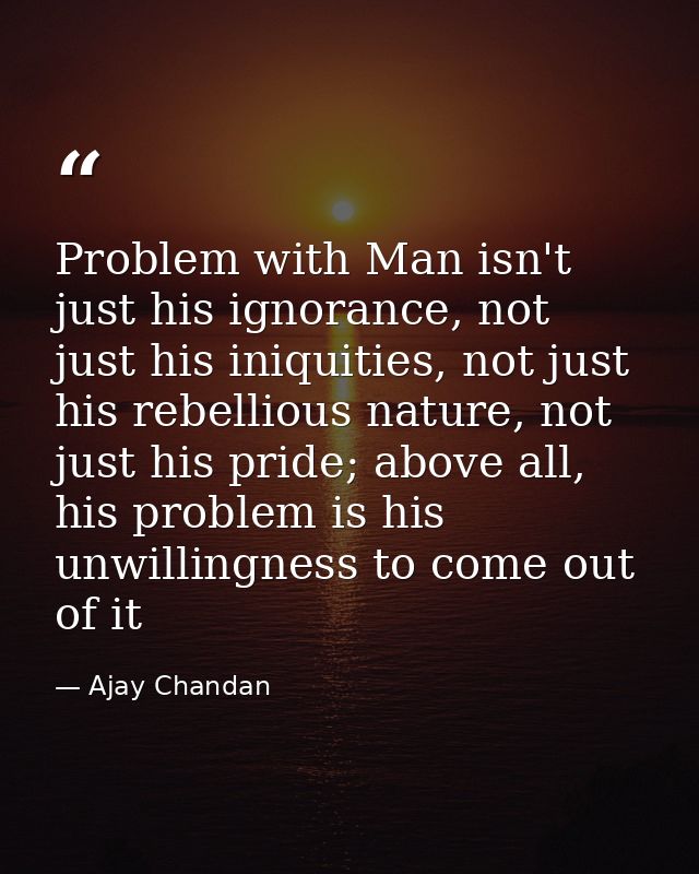 Problem with Man isn't just his ignorance, not just his iniquities, not just his rebellious nature, not just his pride;  — Ajay Chandan