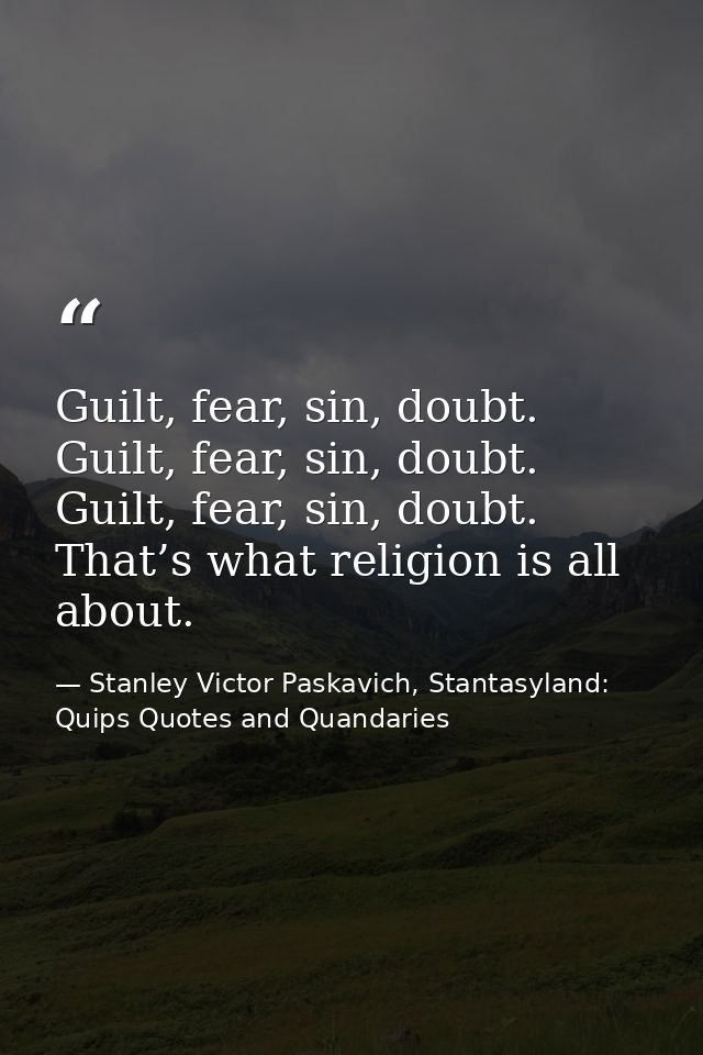 Guilt, fear, sin, doubt. Guilt, fear, sin, doubt. Guilt, fear, sin, doubt. That’s what religion is all about. — Stanley Victor Paskavich, Stantasyland: Quips Quotes and Quandaries