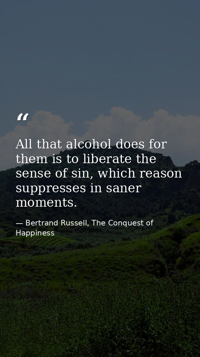 All that alcohol does for them is to liberate the sense of sin, which reason suppresses in saner moments. — Bertrand Russell, The Conquest of Happiness
