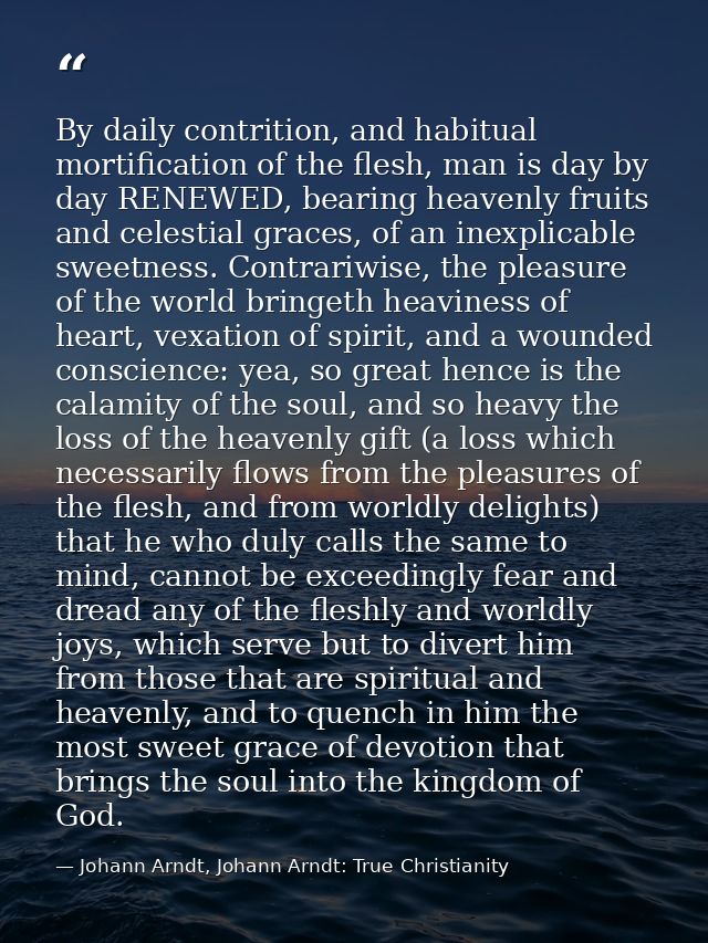 By daily contrition, and habitual mortification of the flesh, man is day by day RENEWED, bearing heavenly fruits and cel — Johann Arndt, Johann Arndt: True Christianity