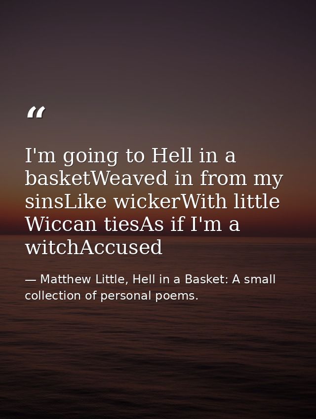I'm going to Hell in a basketWeaved in from my sinsLike wickerWith little Wiccan tiesAs if I'm a witchAccused — Matthew Little, Hell in a Basket: A small collection of personal poems.