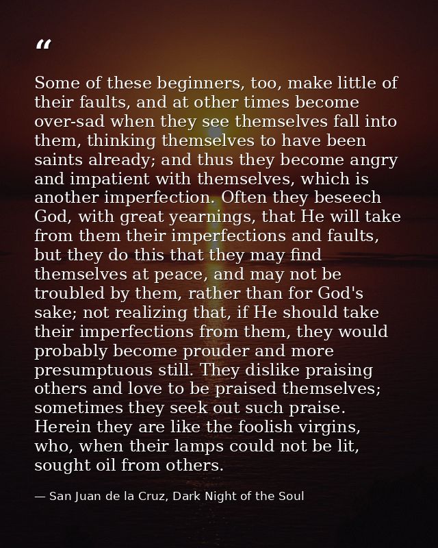 Some of these beginners, too, make little of their faults, and at other times become over-sad when they see themselves f — San Juan de la Cruz, Dark Night of the Soul