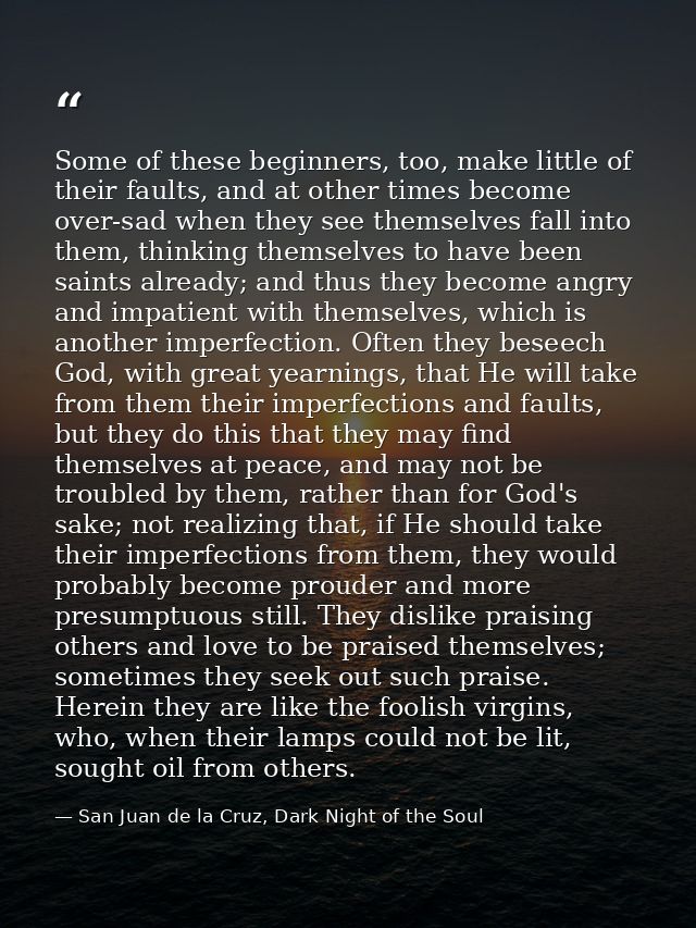 Some of these beginners, too, make little of their faults, and at other times become over-sad when they see themselves f — San Juan de la Cruz, Dark Night of the Soul