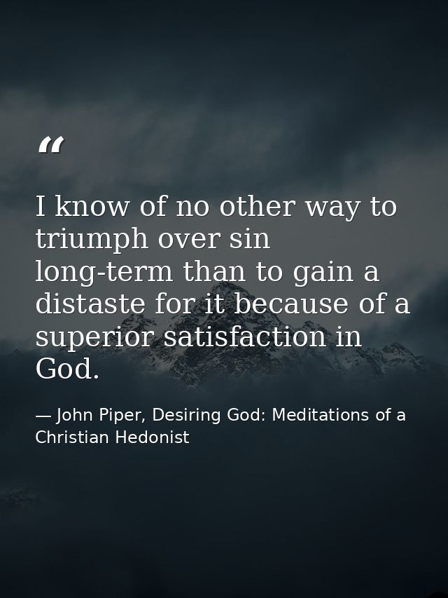 I know of no other way to triumph over sin long-term than to gain a distaste for it because of a superior satisfaction i — John Piper, Desiring God: Meditations of a Christian Hedonist
