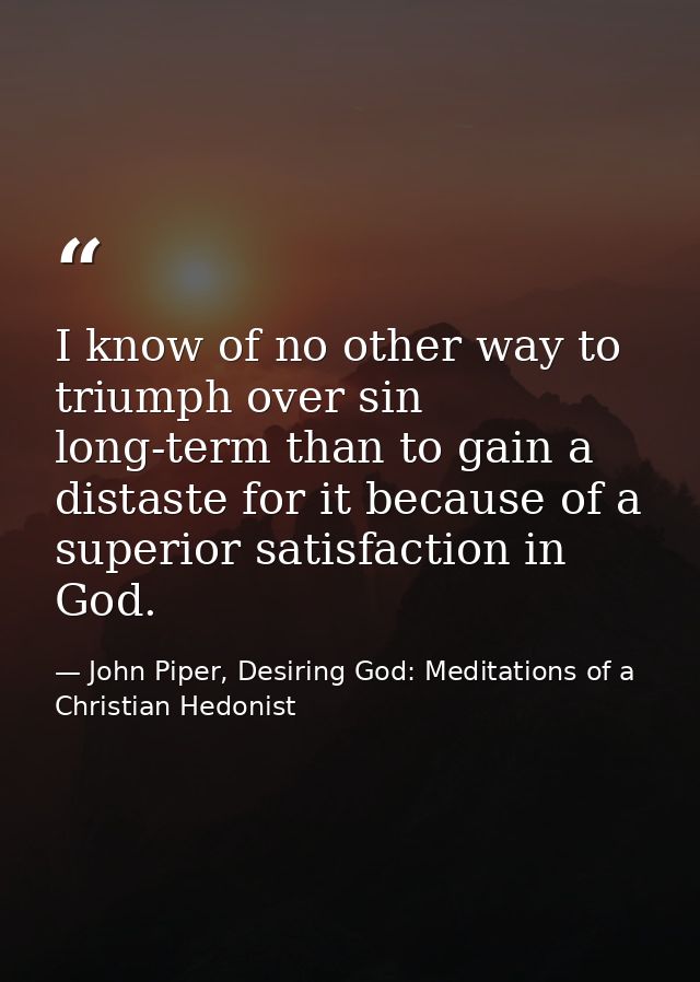 I know of no other way to triumph over sin long-term than to gain a distaste for it because of a superior satisfaction i — John Piper, Desiring God: Meditations of a Christian Hedonist