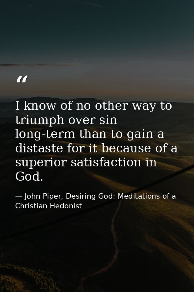 I know of no other way to triumph over sin long-term than to gain a distaste for it because of a superior satisfaction i — John Piper, Desiring God: Meditations of a Christian Hedonist
