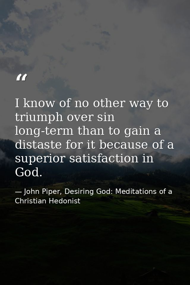 I know of no other way to triumph over sin long-term than to gain a distaste for it because of a superior satisfaction i — John Piper, Desiring God: Meditations of a Christian Hedonist