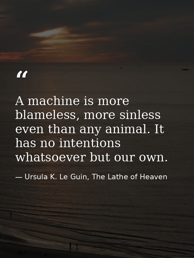 A machine is more blameless, more sinless even than any animal. It has no intentions whatsoever but our own. — Ursula K. Le Guin, The Lathe of Heaven