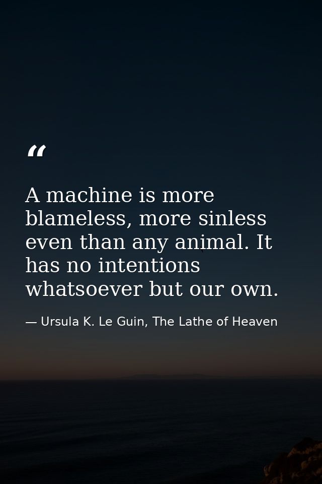 A machine is more blameless, more sinless even than any animal. It has no intentions whatsoever but our own. — Ursula K. Le Guin, The Lathe of Heaven