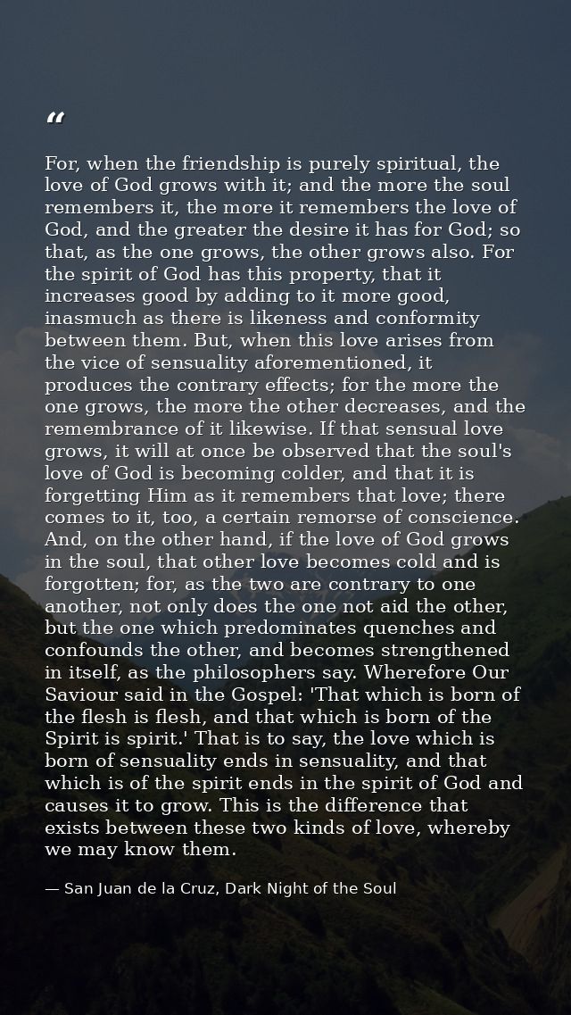 For, when the friendship is purely spiritual, the love of God grows with it; and the more the soul remembers it, the mor — San Juan de la Cruz, Dark Night of the Soul