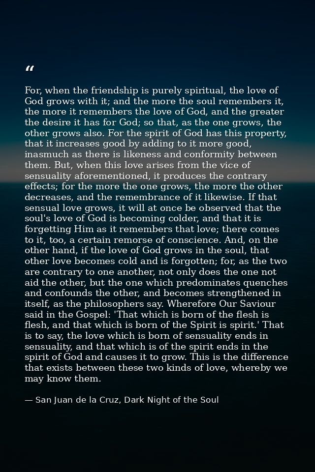 For, when the friendship is purely spiritual, the love of God grows with it; and the more the soul remembers it, the mor — San Juan de la Cruz, Dark Night of the Soul