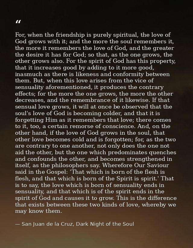 For, when the friendship is purely spiritual, the love of God grows with it; and the more the soul remembers it, the mor — San Juan de la Cruz, Dark Night of the Soul