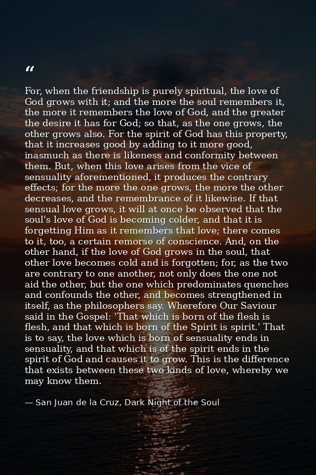 For, when the friendship is purely spiritual, the love of God grows with it; and the more the soul remembers it, the mor — San Juan de la Cruz, Dark Night of the Soul