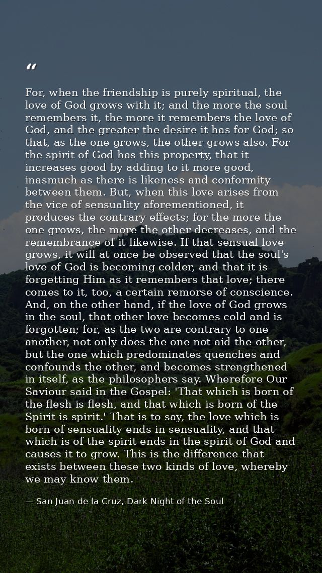 For, when the friendship is purely spiritual, the love of God grows with it; and the more the soul remembers it, the mor — San Juan de la Cruz, Dark Night of the Soul